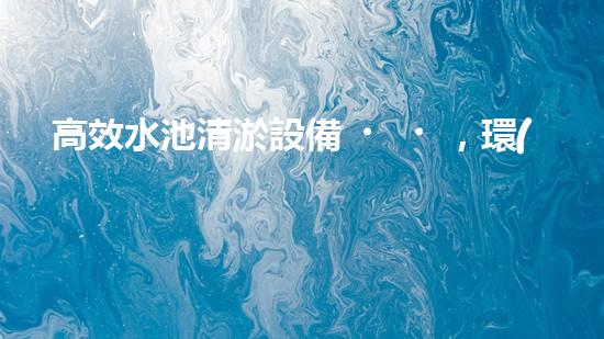 高效水池清淤設備，環(huán)保清潔新選擇！